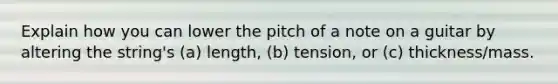 Explain how you can lower the pitch of a note on a guitar by altering the string's (a) length, (b) tension, or (c) thickness/mass.