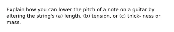 Explain how you can lower the pitch of a note on a guitar by altering the string's (a) length, (b) tension, or (c) thick- ness or mass.