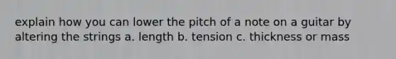 explain how you can lower the pitch of a note on a guitar by altering the strings a. length b. tension c. thickness or mass