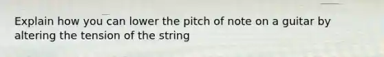 Explain how you can lower the pitch of note on a guitar by altering the tension of the string