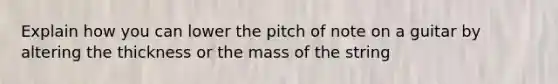 Explain how you can lower the pitch of note on a guitar by altering the thickness or the mass of the string