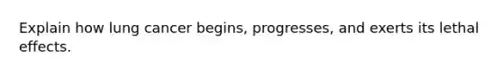 Explain how lung cancer begins, progresses, and exerts its lethal effects.