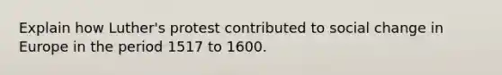 Explain how Luther's protest contributed to social change in Europe in the period 1517 to 1600.