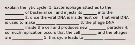 explain the lytic cycle: 1. bacteriophage attaches to the __________ of bacterial cell and injects its _______ into the __________ 2. once the viral DNA is inside host cell, that viral DNA is used to make __________ ____________ 3. the phage DNA __________ inside the cell and produces new _________ particles 4. so much replication occurs that the cell ________ and the phages are ________________ 5. this cycle leads to __________ ___________