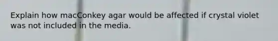 Explain how macConkey agar would be affected if crystal violet was not included in the media.