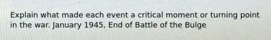 Explain what made each event a critical moment or turning point in the war. January 1945, End of Battle of the Bulge