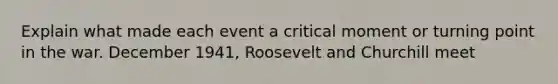 Explain what made each event a critical moment or turning point in the war. December 1941, Roosevelt and Churchill meet