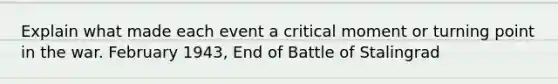 Explain what made each event a critical moment or turning point in the war. February 1943, End of Battle of Stalingrad