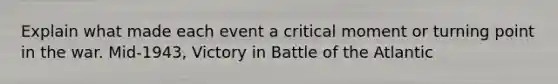 Explain what made each event a critical moment or turning point in the war. Mid-1943, Victory in Battle of the Atlantic