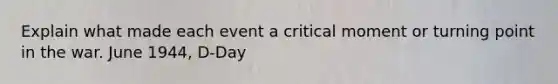 Explain what made each event a critical moment or turning point in the war. June 1944, D-Day