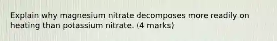 Explain why magnesium nitrate decomposes more readily on heating than potassium nitrate. (4 marks)