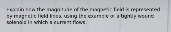 Explain how the magnitude of the magnetic field is represented by magnetic field lines, using the example of a tightly wound solenoid in which a current flows.