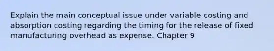 Explain the main conceptual issue under variable costing and absorption costing regarding the timing for the release of fixed manufacturing overhead as expense. Chapter 9