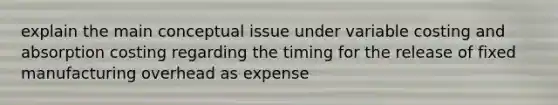 explain the main conceptual issue under variable costing and absorption costing regarding the timing for the release of fixed manufacturing overhead as expense