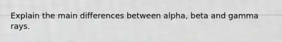 Explain the main differences between alpha, beta and gamma rays.