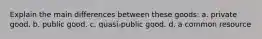 Explain the main differences between these goods: a. private good. b. public good. c. quasi-public good. d. a common resource