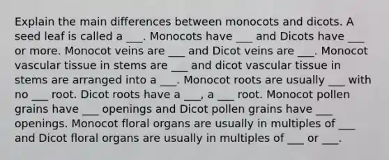 Explain the main differences between monocots and dicots. A seed leaf is called a ___. Monocots have ___ and Dicots have ___ or more. Monocot veins are ___ and Dicot veins are ___. Monocot vascular tissue in stems are ___ and dicot vascular tissue in stems are arranged into a ___. Monocot roots are usually ___ with no ___ root. Dicot roots have a ___, a ___ root. Monocot pollen grains have ___ openings and Dicot pollen grains have ___ openings. Monocot floral organs are usually in multiples of ___ and Dicot floral organs are usually in multiples of ___ or ___.