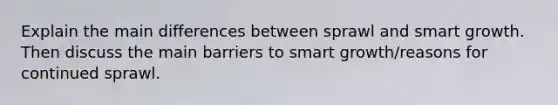 Explain the main differences between sprawl and smart growth. Then discuss the main barriers to smart growth/reasons for continued sprawl.