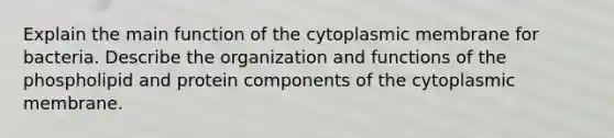 Explain the main function of the cytoplasmic membrane for bacteria. Describe the organization and functions of the phospholipid and protein components of the cytoplasmic membrane.