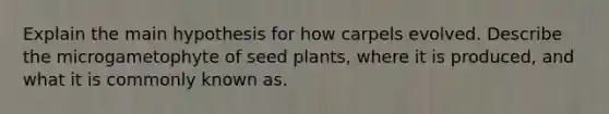 Explain the main hypothesis for how carpels evolved. Describe the microgametophyte of seed plants, where it is produced, and what it is commonly known as.