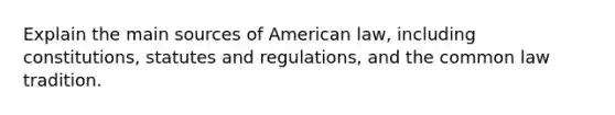 Explain the main sources of American law, including constitutions, statutes and regulations, and the common law tradition.