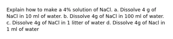 Explain how to make a 4% solution of NaCl. a. Dissolve 4 g of NaCl in 10 ml of water. b. Dissolve 4g of NaCl in 100 ml of water. c. Dissolve 4g of NaCl in 1 litter of water d. Dissolve 4g of Nacl in 1 ml of water