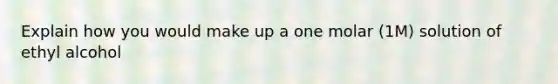 Explain how you would make up a one molar (1M) solution of ethyl alcohol
