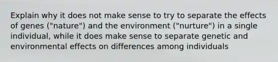 Explain why it does not make sense to try to separate the effects of genes ("nature") and the environment ("nurture") in a single individual, while it does make sense to separate genetic and environmental effects on differences among individuals