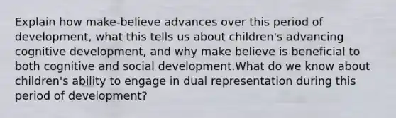 Explain how make-believe advances over this period of development, what this tells us about children's advancing cognitive development, and why make believe is beneficial to both cognitive and social development.What do we know about children's ability to engage in dual representation during this period of development?