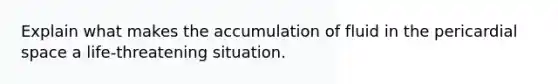 Explain what makes the accumulation of fluid in the pericardial space a life-threatening situation.