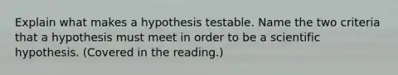 Explain what makes a hypothesis testable. Name the two criteria that a hypothesis must meet in order to be a scientific hypothesis. (Covered in the reading.)