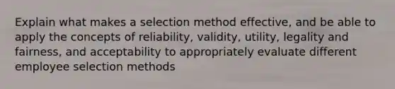 Explain what makes a selection method effective, and be able to apply the concepts of reliability, validity, utility, legality and fairness, and acceptability to appropriately evaluate different employee selection methods