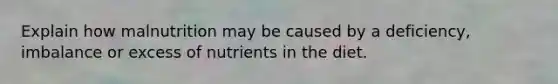 Explain how malnutrition may be caused by a deficiency, imbalance or excess of nutrients in the diet.