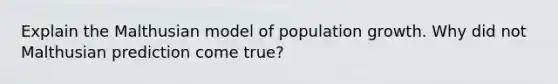 Explain the Malthusian model of population growth. Why did not Malthusian prediction come true?