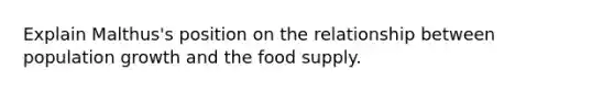 Explain Malthus's position on the relationship between population growth and the food supply.