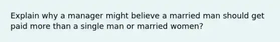 Explain why a manager might believe a married man should get paid more than a single man or married women?