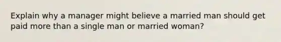 Explain why a manager might believe a married man should get paid more than a single man or married woman?