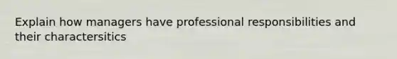 Explain how managers have professional responsibilities and their charactersitics