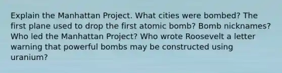 Explain the Manhattan Project. What cities were bombed? The first plane used to drop the first atomic bomb? Bomb nicknames? Who led the Manhattan Project? Who wrote Roosevelt a letter warning that powerful bombs may be constructed using uranium?