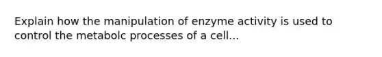 Explain how the manipulation of enzyme activity is used to control the metabolc processes of a cell...