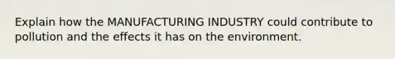 Explain how the MANUFACTURING INDUSTRY could contribute to pollution and the effects it has on the environment.