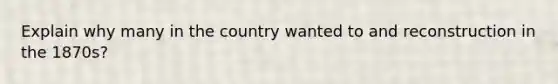 Explain why many in the country wanted to and reconstruction in the 1870s?