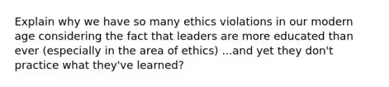 Explain why we have so many ethics violations in our modern age considering the fact that leaders are more educated than ever (especially in the area of ethics) ...and yet they don't practice what they've learned?