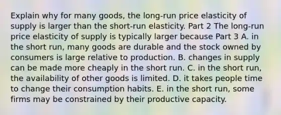 Explain why for many​ goods, the​ long-run price elasticity of supply is larger than the​ short-run elasticity. Part 2 The​ long-run price elasticity of supply is typically larger because Part 3 A. in the short​ run, many goods are durable and the stock owned by consumers is large relative to production. B. changes in supply can be made more cheaply in the short run. C. in the short​ run, the availability of other goods is limited. D. it takes people time to change their consumption habits. E. in the short​ run, some firms may be constrained by their productive capacity.