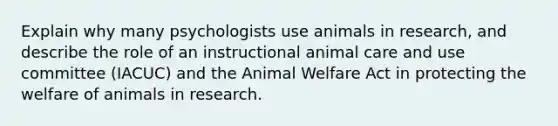 Explain why many psychologists use animals in research, and describe the role of an instructional animal care and use committee (IACUC) and the Animal Welfare Act in protecting the welfare of animals in research.