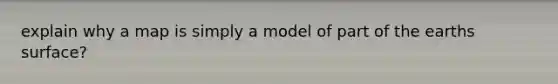 explain why a map is simply a model of part of the earths surface?