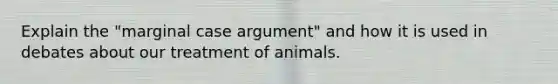 Explain the "marginal case argument" and how it is used in debates about our treatment of animals.