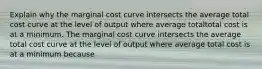 Explain why the marginal cost curve intersects the average total cost curve at the level of output where average totaltotal cost is at a minimum. The marginal cost curve intersects the average total cost curve at the level of output where average total cost is at a minimum because