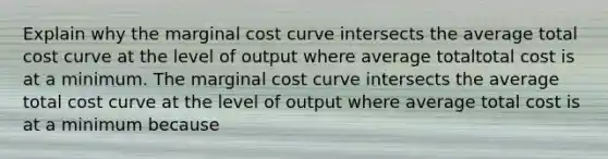 Explain why the marginal cost curve intersects the average total cost curve at the level of output where average totaltotal cost is at a minimum. The marginal cost curve intersects the average total cost curve at the level of output where average total cost is at a minimum because