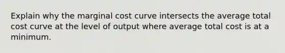 Explain why the marginal cost curve intersects the average total cost curve at the level of output where average total cost is at a minimum.